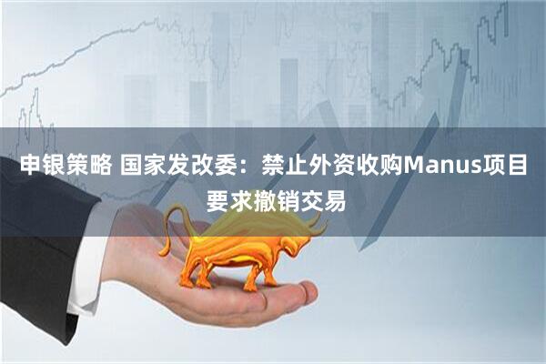 申银策略 国家发改委：禁止外资收购Manus项目 要求撤销交易